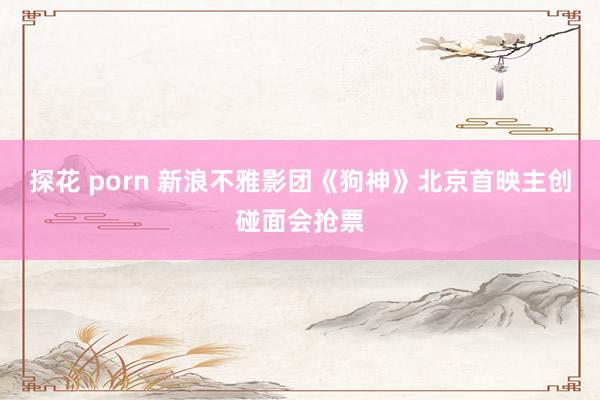 探花 porn 新浪不雅影团《狗神》北京首映主创碰面会抢票