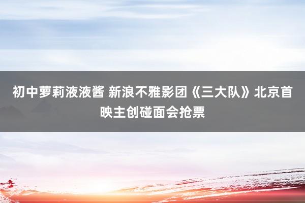 初中萝莉液液酱 新浪不雅影团《三大队》北京首映主创碰面会抢票