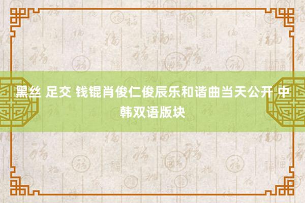 黑丝 足交 钱锟肖俊仁俊辰乐和谐曲当天公开 中韩双语版块