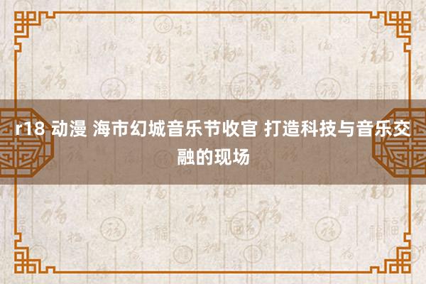 r18 动漫 海市幻城音乐节收官 打造科技与音乐交融的现场