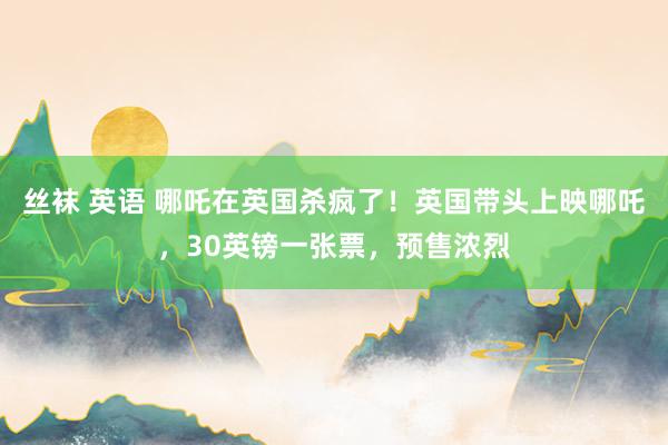 丝袜 英语 哪吒在英国杀疯了！英国带头上映哪吒，30英镑一张票，预售浓烈