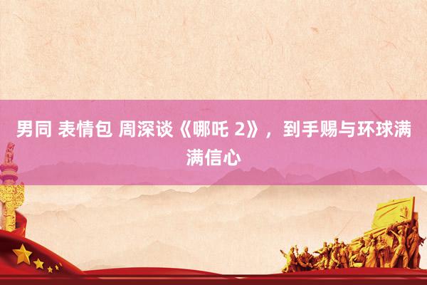 男同 表情包 周深谈《哪吒 2》，到手赐与环球满满信心