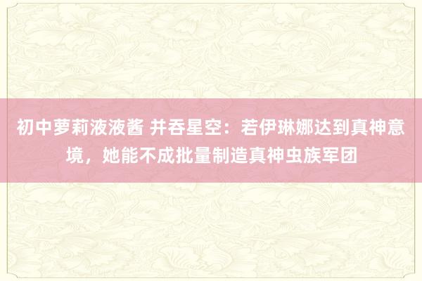 初中萝莉液液酱 并吞星空：若伊琳娜达到真神意境，她能不成批量制造真神虫族军团