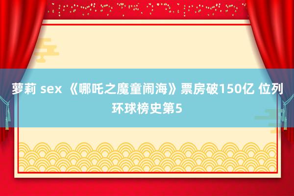 萝莉 sex 《哪吒之魔童闹海》票房破150亿 位列环球榜史第5