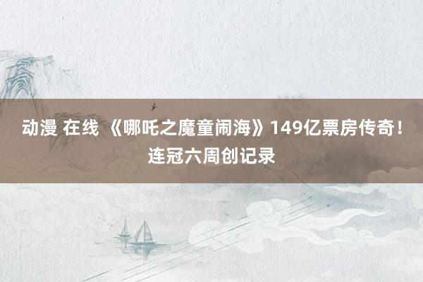 动漫 在线 《哪吒之魔童闹海》149亿票房传奇！连冠六周创记录