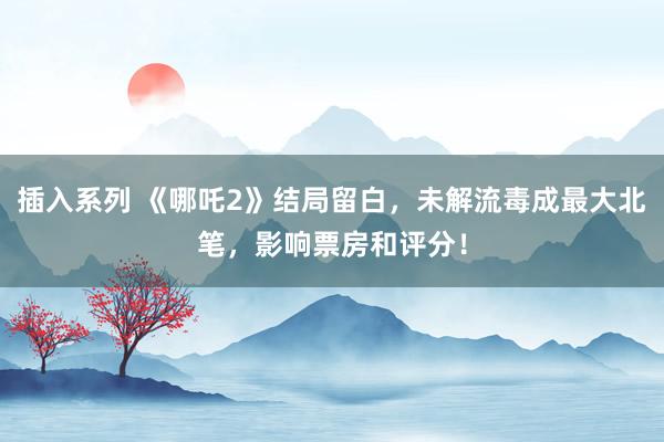 插入系列 《哪吒2》结局留白，未解流毒成最大北笔，影响票房和评分！
