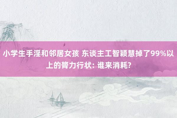 小学生手淫和邻居女孩 东谈主工智颖慧掉了99%以上的膂力行状: 谁来消耗?