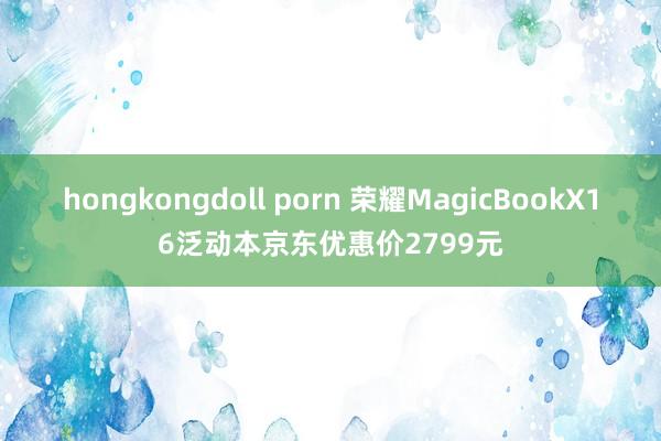 hongkongdoll porn 荣耀MagicBookX16泛动本京东优惠价2799元