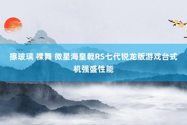 擦玻璃 裸舞 微星海皇戟RS七代锐龙版游戏台式机强盛性能