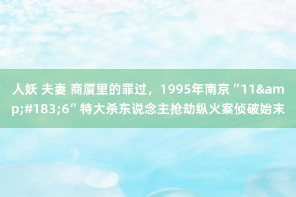 人妖 夫妻 商厦里的罪过，1995年南京“11&#183;6”特大杀东说念主抢劫纵火案侦破始末