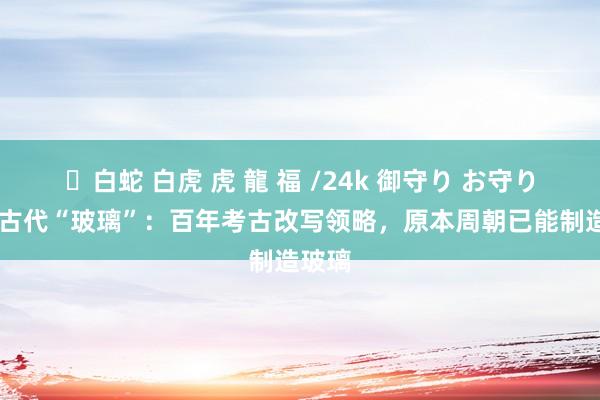 ✨白蛇 白虎 虎 龍 福 /24k 御守り お守り 中国古代“玻璃”：百年考古改写领略，原本周朝已能制造玻璃