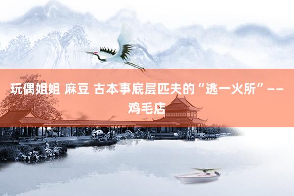 玩偶姐姐 麻豆 古本事底层匹夫的“逃一火所”——鸡毛店