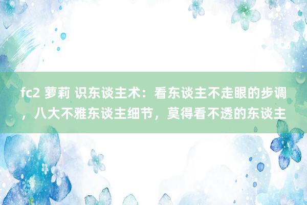 fc2 萝莉 识东谈主术：看东谈主不走眼的步调，八大不雅东谈主细节，莫得看不透的东谈主