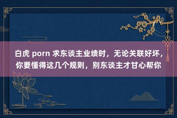 白虎 porn 求东谈主业绩时，无论关联好坏，你要懂得这几个规则，别东谈主才甘心帮你