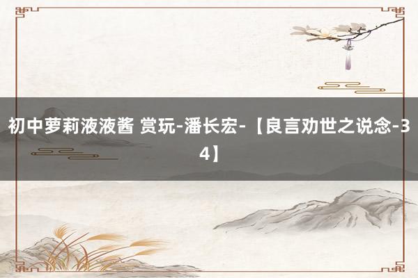 初中萝莉液液酱 赏玩-潘长宏-【良言劝世之说念-34】