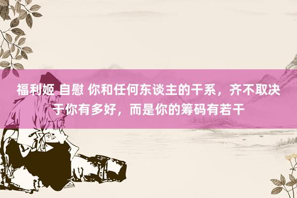 福利姬 自慰 你和任何东谈主的干系，齐不取决于你有多好，而是你的筹码有若干