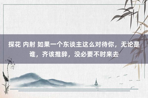 探花 内射 如果一个东谈主这么对待你，无论是谁，齐该推辞，没必要不时来去