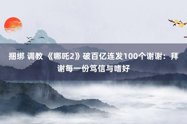 捆绑 调教 《哪吒2》破百亿连发100个谢谢：拜谢每一份笃信与嗜好