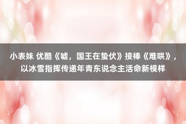 小表妹 优酷《嘘，国王在蛰伏》接棒《难哄》，以冰雪指挥传递年青东说念主活命新模样