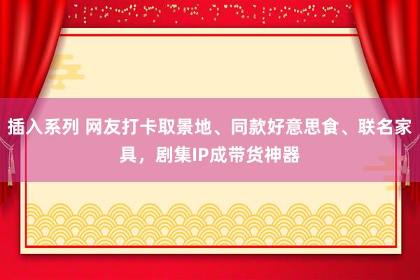 插入系列 网友打卡取景地、同款好意思食、联名家具，剧集IP成带货神器