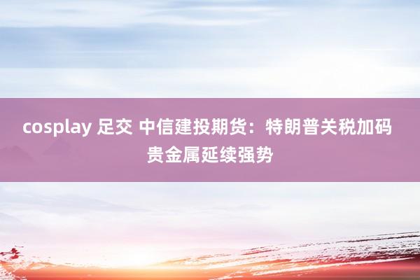 cosplay 足交 中信建投期货：特朗普关税加码 贵金属延续强势