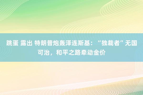 跳蛋 露出 特朗普炮轰泽连斯基：“独裁者”无国可治，和平之路牵动金价