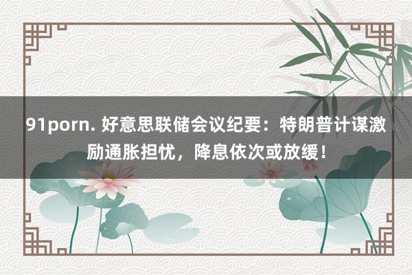 91porn. 好意思联储会议纪要：特朗普计谋激励通胀担忧，降息依次或放缓！