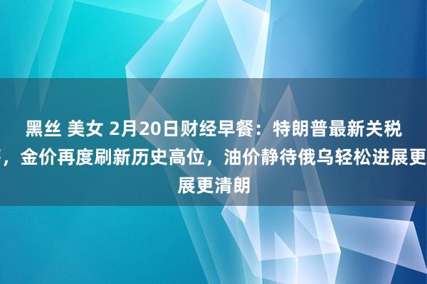 黑丝 美女 2月20日财经早餐：特朗普最新关税恫吓，金价再度刷新历史高位，油价静待俄乌轻松进展更清朗