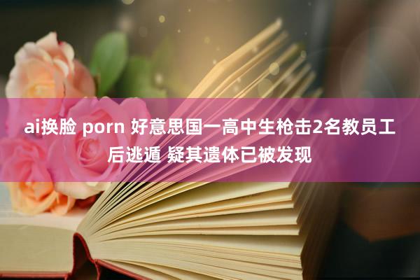ai换脸 porn 好意思国一高中生枪击2名教员工后逃遁 疑其遗体已被发现