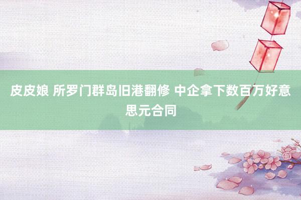 皮皮娘 所罗门群岛旧港翻修 中企拿下数百万好意思元合同