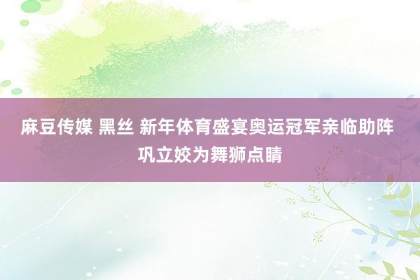 麻豆传媒 黑丝 新年体育盛宴奥运冠军亲临助阵 巩立姣为舞狮点睛