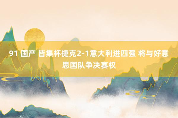 91 国产 皆集杯捷克2-1意大利进四强 将与好意思国队争决赛权