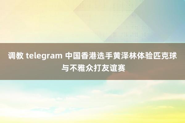 调教 telegram 中国香港选手黄泽林体验匹克球 与不雅众打友谊赛