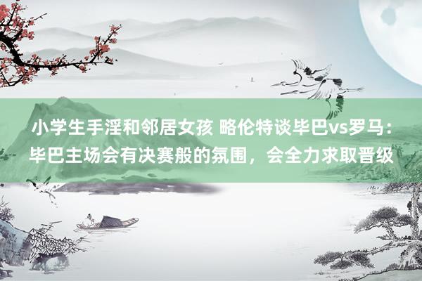 小学生手淫和邻居女孩 略伦特谈毕巴vs罗马：毕巴主场会有决赛般的氛围，会全力求取晋级