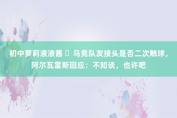 初中萝莉液液酱 ❓马竞队友接头是否二次触球，阿尔瓦雷斯回应：不知谈，也许吧
