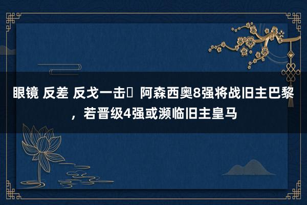 眼镜 反差 反戈一击❓阿森西奥8强将战旧主巴黎，若晋级4强或濒临旧主皇马