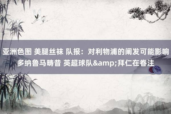 亚洲色图 美腿丝袜 队报：对利物浦的阐发可能影响多纳鲁马畴昔 英超球队&拜仁在眷注