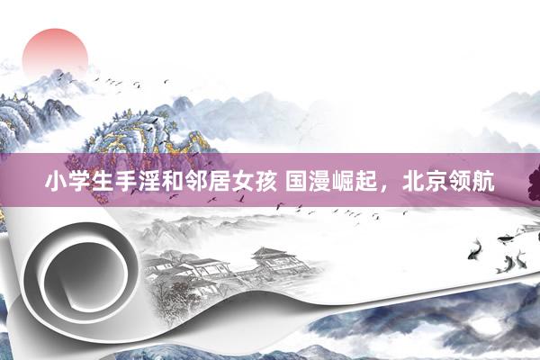 小学生手淫和邻居女孩 国漫崛起，北京领航
