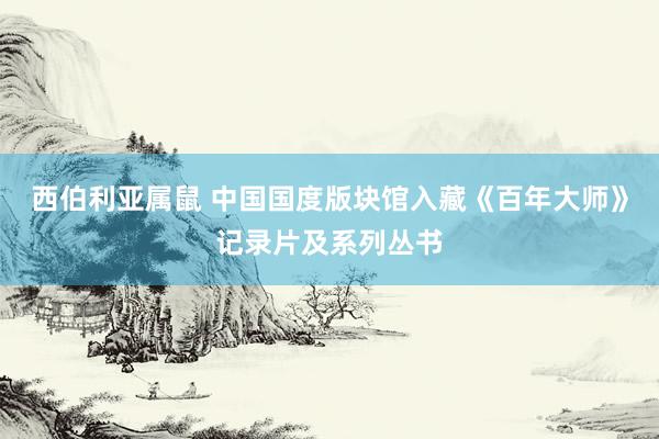 西伯利亚属鼠 中国国度版块馆入藏《百年大师》记录片及系列丛书
