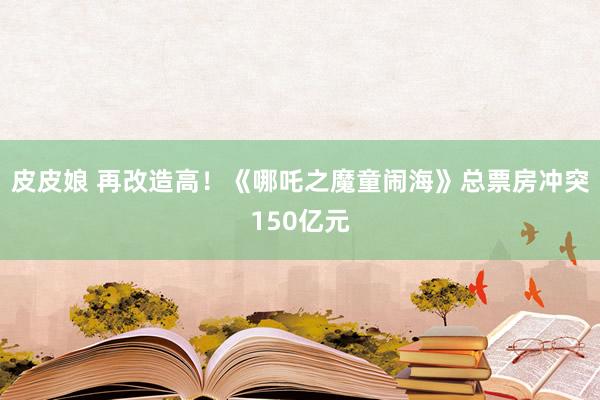 皮皮娘 再改造高！《哪吒之魔童闹海》总票房冲突150亿元