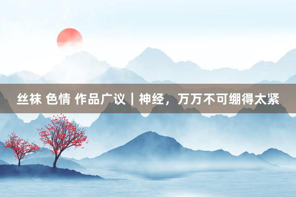 丝袜 色情 作品广议｜神经，万万不可绷得太紧