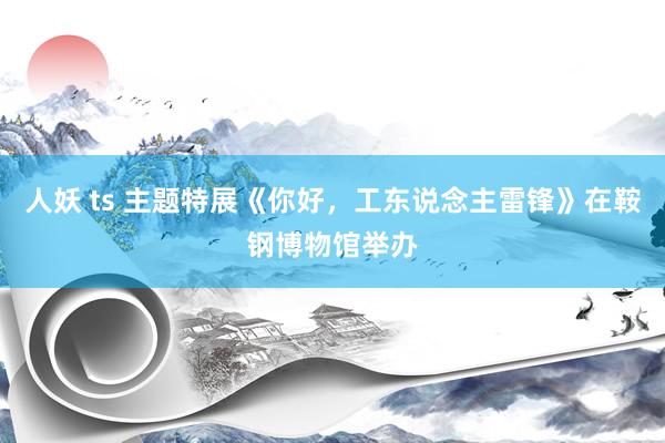 人妖 ts 主题特展《你好，工东说念主雷锋》在鞍钢博物馆举办