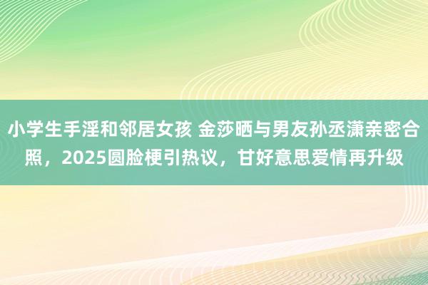 小学生手淫和邻居女孩 金莎晒与男友孙丞潇亲密合照，2025圆脸梗引热议，甘好意思爱情再升级