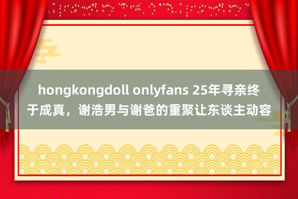 hongkongdoll onlyfans 25年寻亲终于成真，谢浩男与谢爸的重聚让东谈主动容