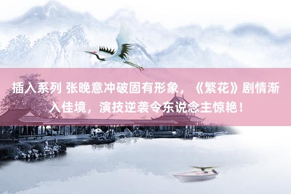 插入系列 张晚意冲破固有形象，《繁花》剧情渐入佳境，演技逆袭令东说念主惊艳！