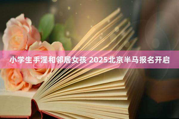 小学生手淫和邻居女孩 2025北京半马报名开启