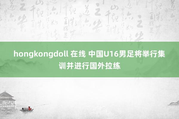 hongkongdoll 在线 中国U16男足将举行集训并进行国外拉练