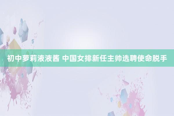 初中萝莉液液酱 中国女排新任主帅选聘使命脱手