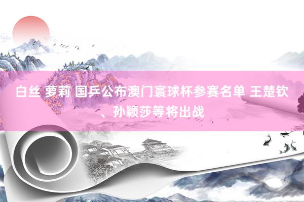 白丝 萝莉 国乒公布澳门寰球杯参赛名单 王楚钦、孙颖莎等将出战
