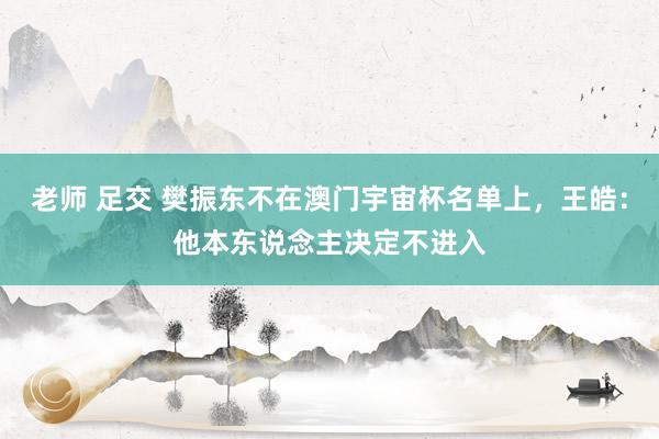 老师 足交 樊振东不在澳门宇宙杯名单上，王皓：他本东说念主决定不进入
